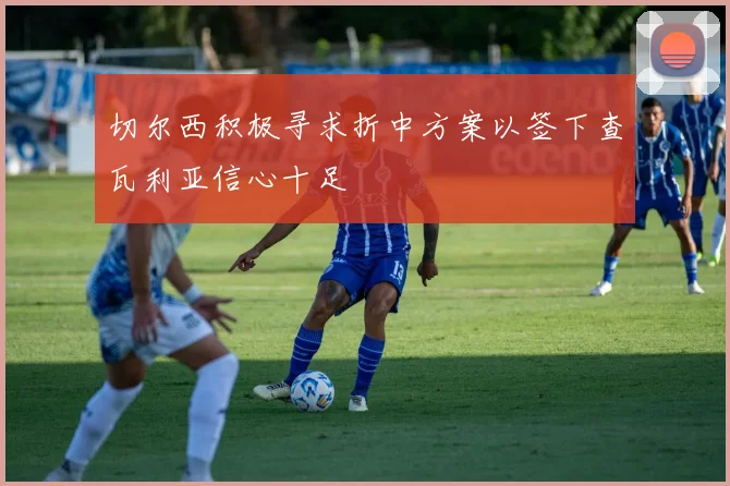 切尔西积极寻求折中方案以签下查瓦利亚信心十足