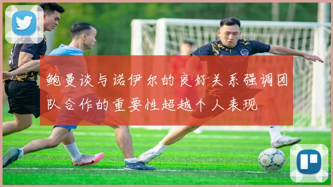 鲍曼谈与诺伊尔的良好关系强调团队合作的重要性超越个人表现