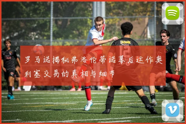 罗马诺揭秘弗洛伦蒂诺幕后运作奥利塞交易的真相与细节