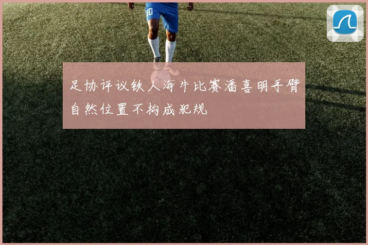 足协评议铁人海牛比赛潘喜明手臂自然位置不构成犯规