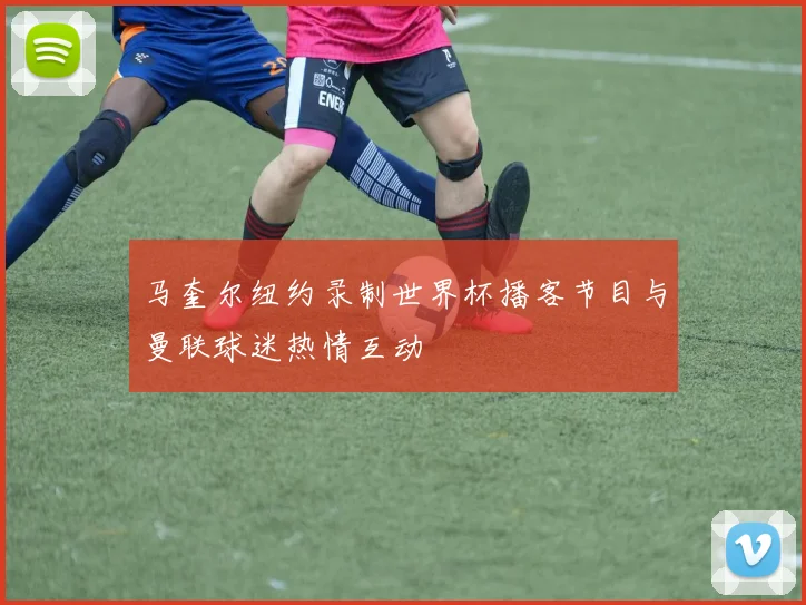 马奎尔纽约录制世界杯播客节目与曼联球迷热情互动