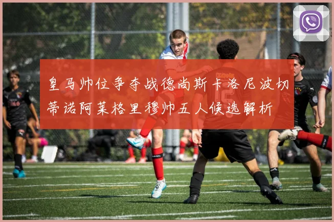 皇马帅位争夺战德尚斯卡洛尼波切蒂诺阿莱格里穆帅五人候选解析
