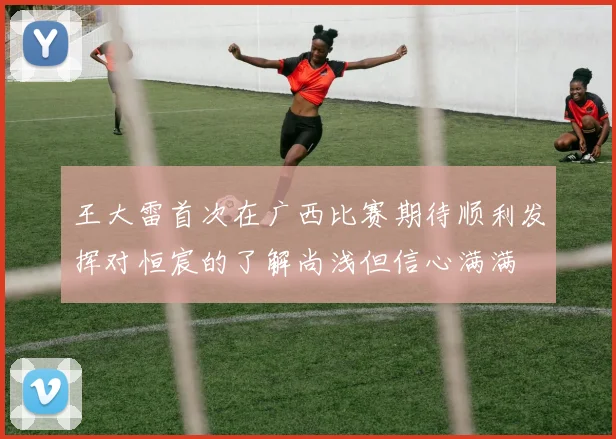 王大雷首次在广西比赛期待顺利发挥对恒宸的了解尚浅但信心满满