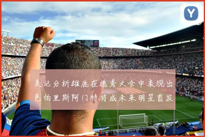 美记分析雄鹿在选秀大会中表现出色伯里斯阿门特将成未来明星首发