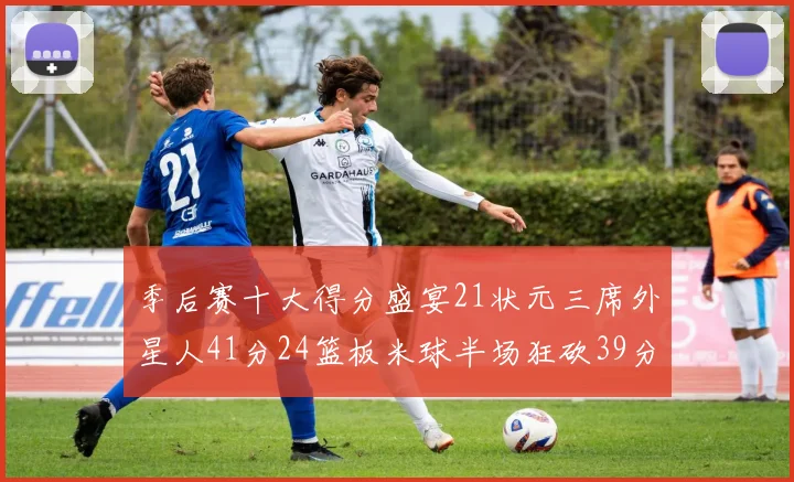 季后赛十大得分盛宴21状元三席外星人41分24篮板米球半场狂砍39分
